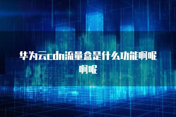 华为云cdn流量盒是什么功能啊呢啊呢