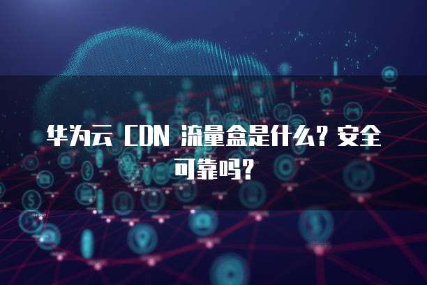 华为云 CDN 流量盒是什么？安全可靠吗？