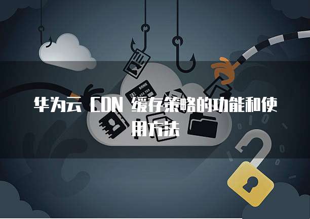 华为云 CDN 缓存策略的功能和使用方法
