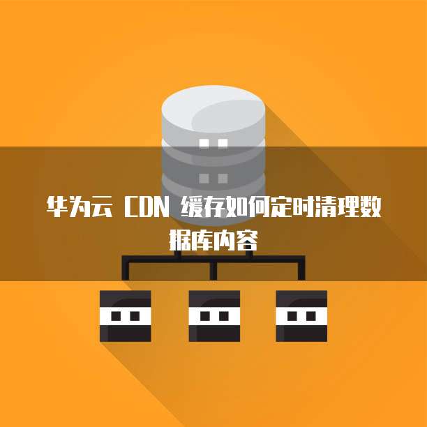 华为云 CDN 缓存如何定时清理数据库内容