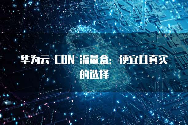 华为云 CDN 流量盒：便宜且真实的选择