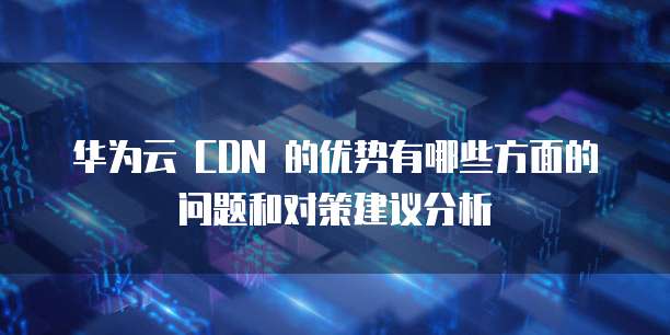 华为云 CDN 的优势有哪些方面的问题和对策建议分析