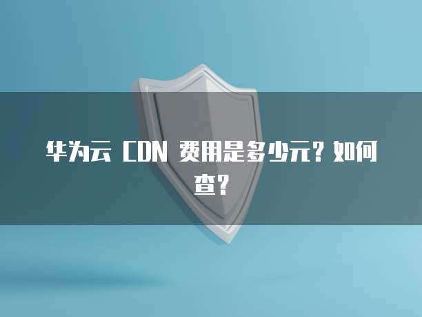 华为云 CDN 费用是多少元?如何查?