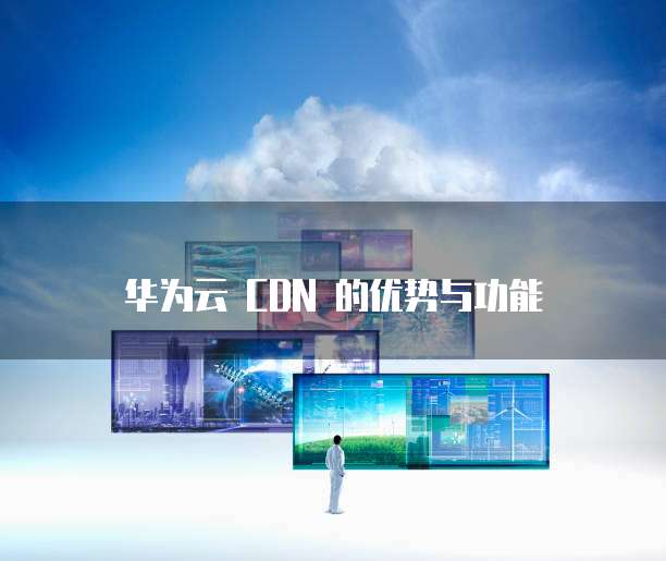 华为云 CDN 的优势与功能