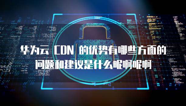 华为云 CDN 的优势有哪些方面的问题和建议是什么呢啊呢啊