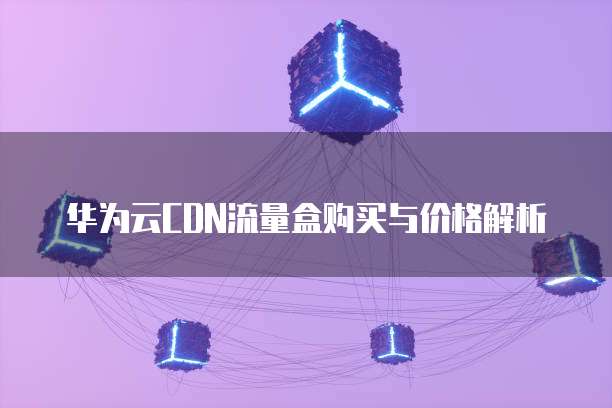 华为云CDN流量盒购买与价格解析
