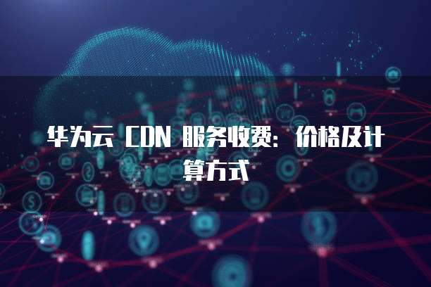 华为云 CDN 服务收费:价格及计算方式