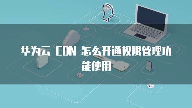 华为云 CDN 怎么开通权限管理功能使用