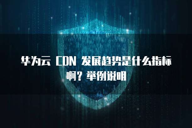 华为云 CDN 发展趋势是什么指标啊?举例说明