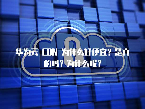 华为云 CDN 为什么好便宜？是真的吗？为什么呢？