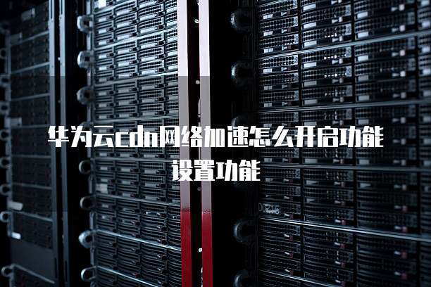 华为云cdn网络加速怎么开启功能设置功能