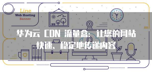 华为云 CDN 流量盒:让您的网站快速、稳定地传递内容