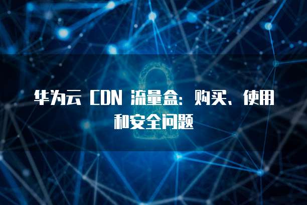 华为云 CDN 流量盒:购买、使用和安全问题