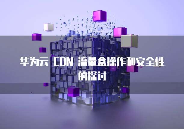 华为云 CDN 流量盒操作和安全性的探讨