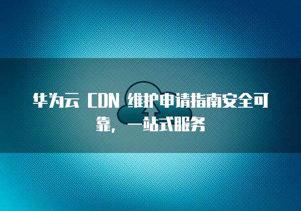 华为云 CDN 维护申请指南安全可靠，一站式服务