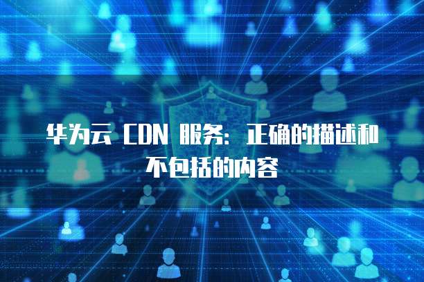 华为云 CDN 服务:正确的描述和不包括的内容
