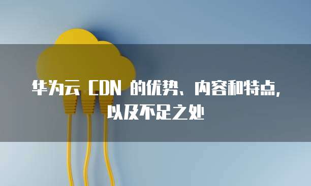 华为云 CDN 的优势、内容和特点,以及不足之处