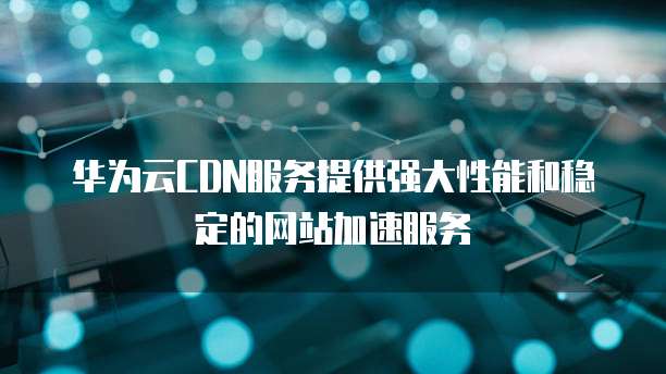 华为云CDN服务提供强大性能和稳定的网站加速服务