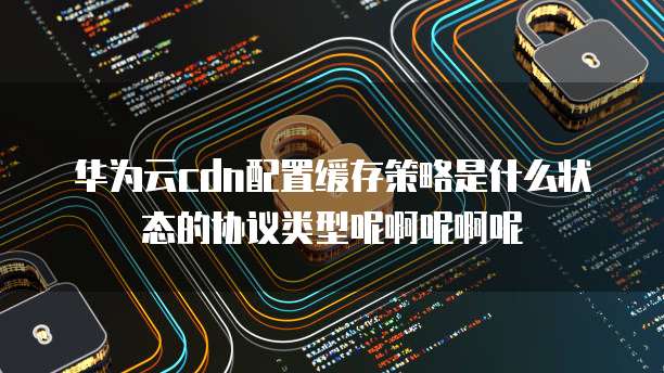 华为云cdn配置缓存策略是什么状态的协议类型呢啊呢啊呢