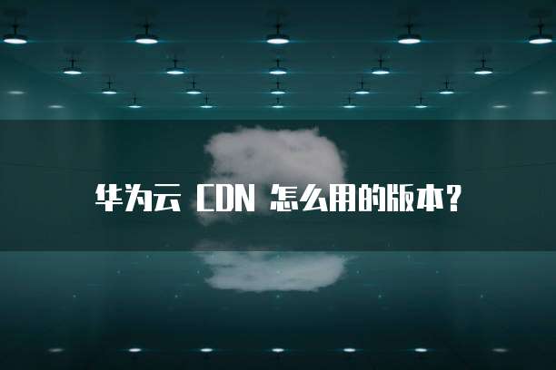 华为云 CDN 怎么用的版本?