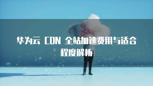 华为云 CDN 全站加速费用与适合程度解析