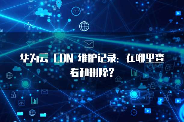 华为云 CDN 维护记录：在哪里查看和删除？