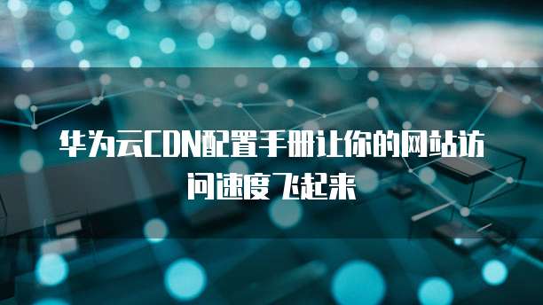 华为云CDN配置手册让你的网站访问速度飞起来