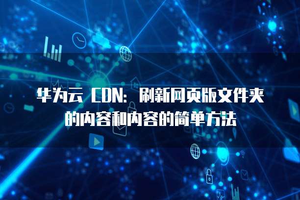 华为云 CDN:刷新网页版文件夹的内容和内容的简单方法