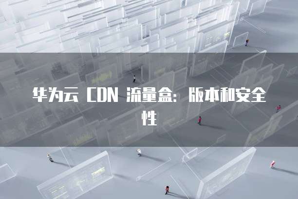 华为云 CDN 流量盒：版本和安全性