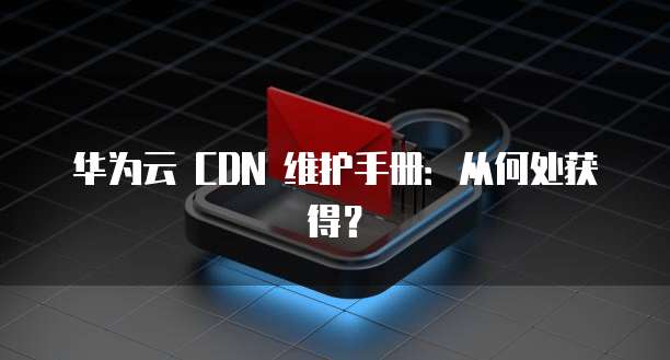 华为云 CDN 维护手册:从何处获得?