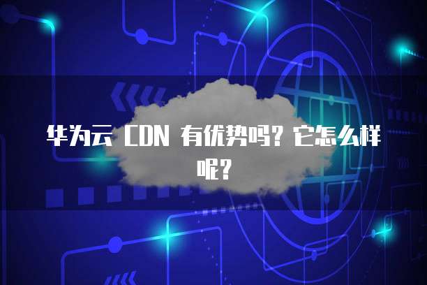 华为云 CDN 有优势吗？它怎么样呢？