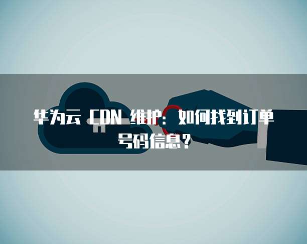 华为云 CDN 维护:如何找到订单号码信息?