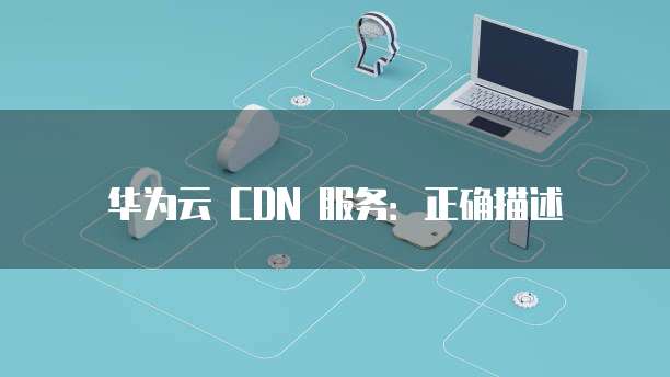 华为云 CDN 服务:正确描述