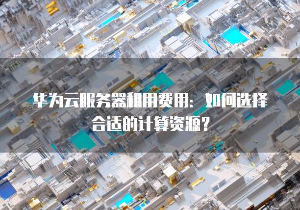 华为云服务器租用费用:如何选择合适的计算资源?