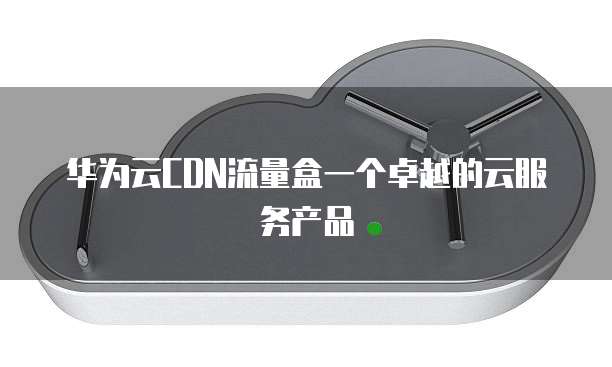 华为云CDN流量盒一个卓越的云服务产品