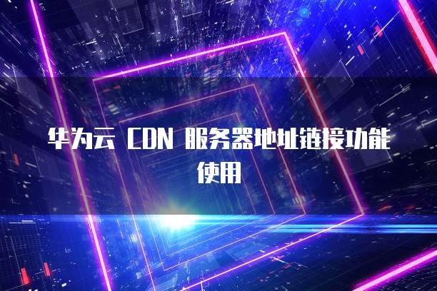 华为云 CDN 服务器地址链接功能使用