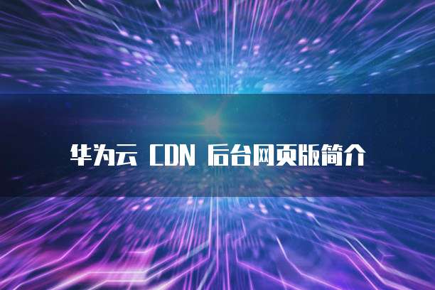 华为云 CDN 后台网页版简介