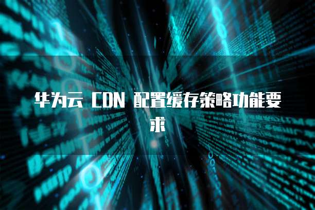 华为云 CDN 配置缓存策略功能要求