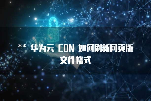 华为云 CDN 如何刷新网页版文件格式