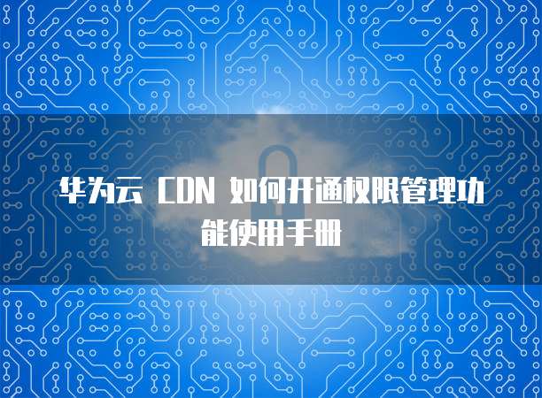 华为云 CDN 如何开通权限管理功能使用手册