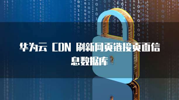 华为云 CDN 刷新网页链接页面信息数据库
