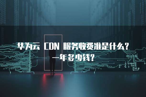 华为云 CDN 服务收费准是什么?一年多少钱?
