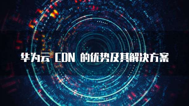 华为云 CDN 的优势及其解决方案