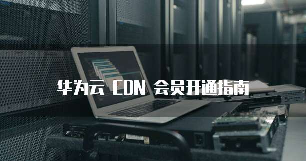 华为云 CDN 会员开通指南