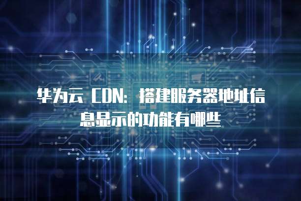 华为云 CDN：搭建服务器地址信息显示的功能有哪些