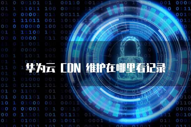 华为云 CDN 维护在哪里看记录