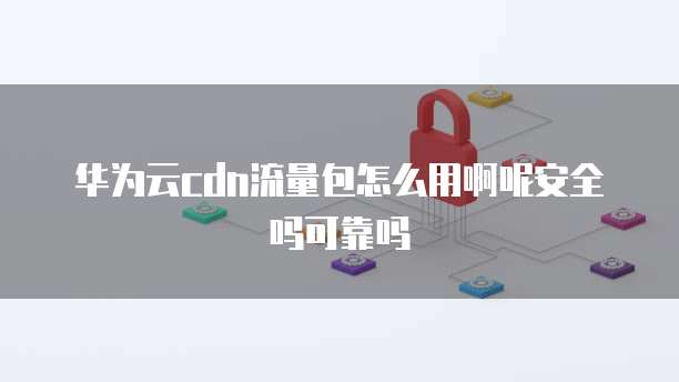 华为云cdn流量包怎么用啊呢安全吗可靠吗
