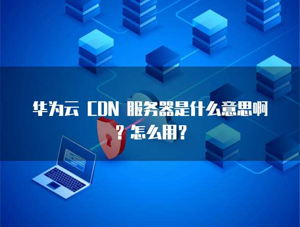 华为云 CDN 服务器是什么意思啊?怎么用?