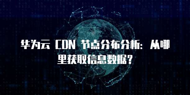 华为云 CDN 节点分布分析：从哪里获取信息数据？