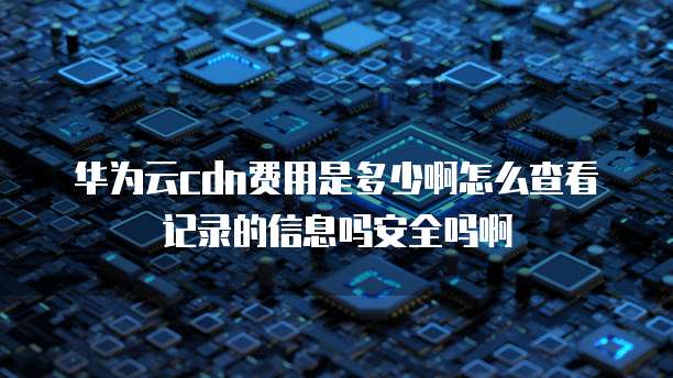 华为云cdn费用是多少啊怎么查看记录的信息吗安全吗啊